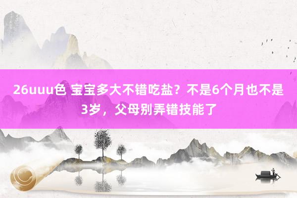 26uuu色 宝宝多大不错吃盐？不是6个月也不是3岁，父母别弄错技能了