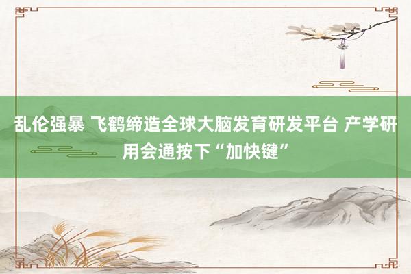 乱伦强暴 飞鹤缔造全球大脑发育研发平台 产学研用会通按下“加快键”