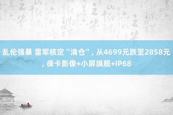 乱伦强暴 雷军核定“清仓”, 从4699元跌至2858元, 徕卡影像+小屏旗舰+IP68