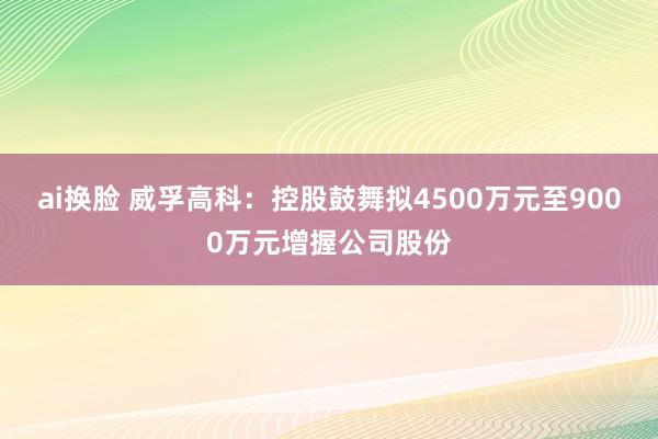 ai换脸 威孚高科：控股鼓舞拟4500万元至9000万元增握公司股份