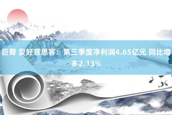 巨臀 爱好意思客：第三季度净利润4.65亿元 同比增多2.13%