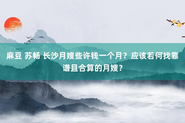 麻豆 苏畅 长沙月嫂些许钱一个月？应该若何找靠谱且合算的月嫂？