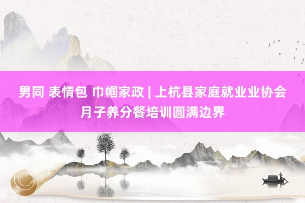 男同 表情包 巾帼家政 | 上杭县家庭就业业协会月子养分餐培训圆满边界