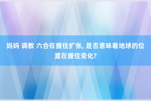 妈妈 调教 六合在握住扩张, 是否意味着地球的位置在握住变化?