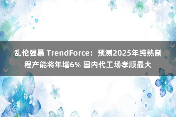 乱伦强暴 TrendForce：预测2025年纯熟制程产能将年增6% 国内代工场孝顺最大