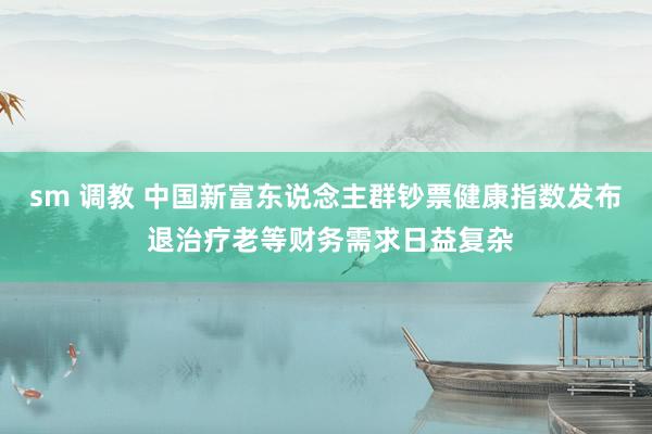 sm 调教 中国新富东说念主群钞票健康指数发布 退治疗老等财务需求日益复杂