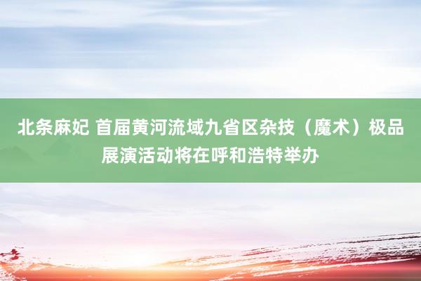 北条麻妃 首届黄河流域九省区杂技（魔术）极品展演活动将在呼和浩特举办