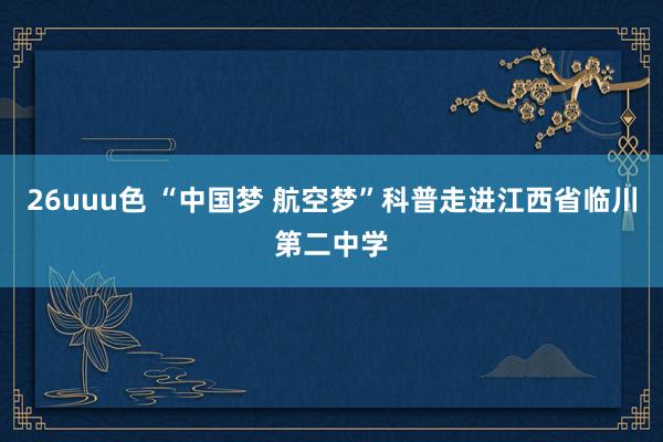 26uuu色 “中国梦 航空梦”科普走进江西省临川第二中学