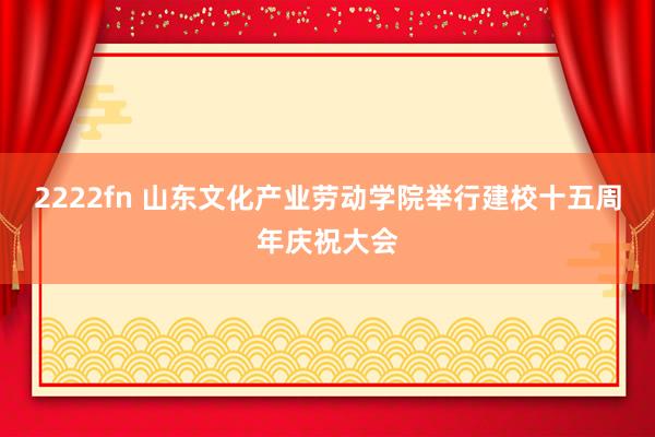 2222fn 山东文化产业劳动学院举行建校十五周年庆祝大会