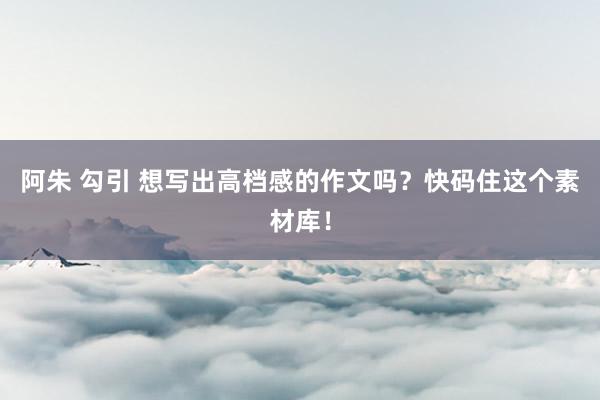 阿朱 勾引 想写出高档感的作文吗？快码住这个素材库！