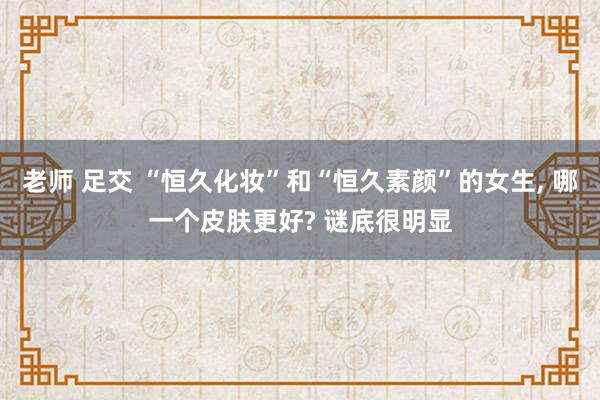 老师 足交 “恒久化妆”和“恒久素颜”的女生, 哪一个皮肤更好? 谜底很明显