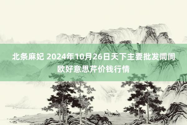 北条麻妃 2024年10月26日天下主要批发阛阓欧好意思芹价钱行情