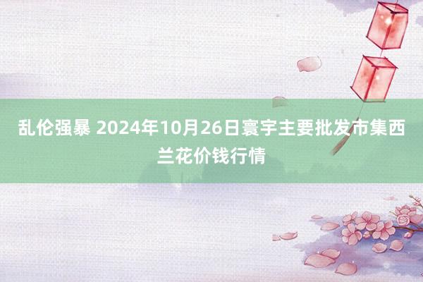 乱伦强暴 2024年10月26日寰宇主要批发市集西兰花价钱行情