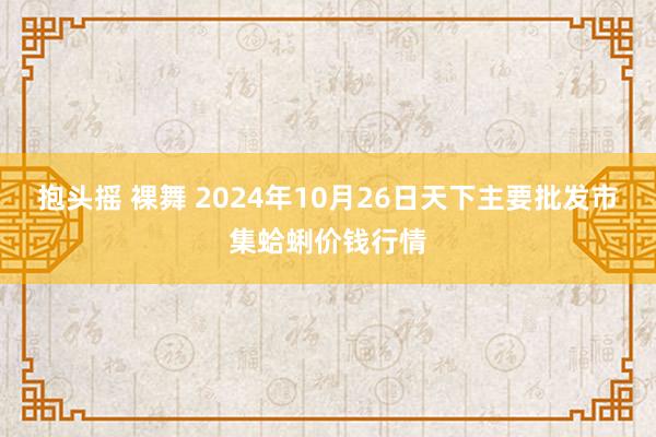 抱头摇 裸舞 2024年10月26日天下主要批发市集蛤蜊价钱行情