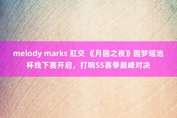 melody marks 肛交 《月圆之夜》圆梦瑶池杯线下赛开启，打响S5赛季巅峰对决