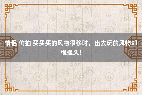 情侣 偷拍 买买买的风物很移时，出去玩的风物却很捏久！