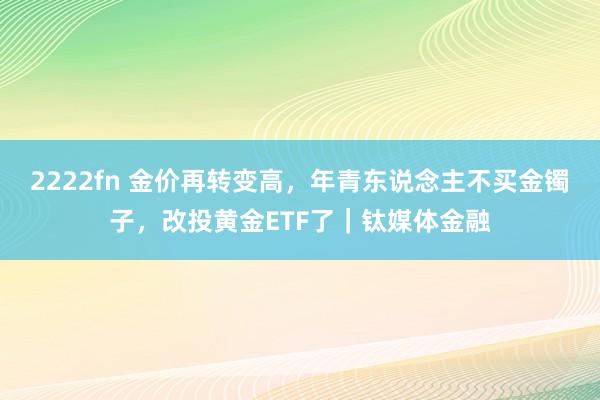 2222fn 金价再转变高，年青东说念主不买金镯子，改投黄金ETF了｜钛媒体金融