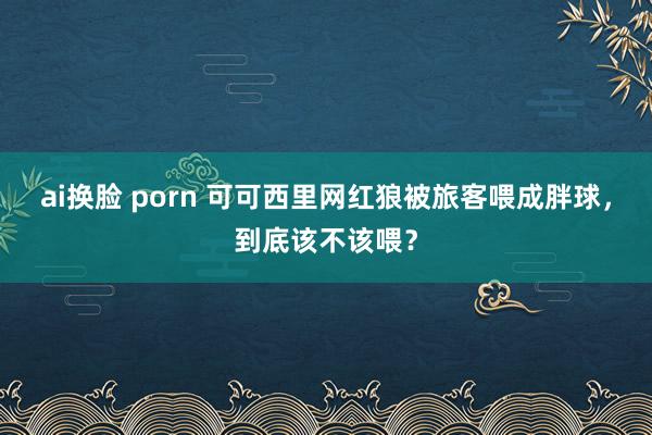 ai换脸 porn 可可西里网红狼被旅客喂成胖球，到底该不该喂？