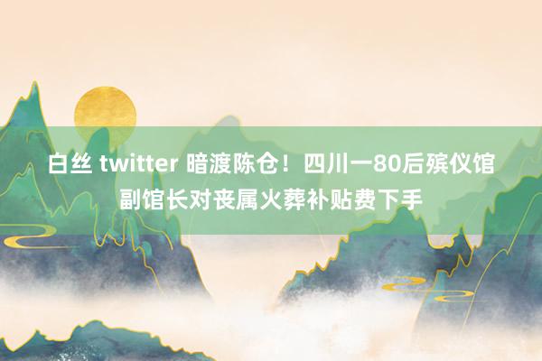 白丝 twitter 暗渡陈仓！四川一80后殡仪馆副馆长对丧属火葬补贴费下手