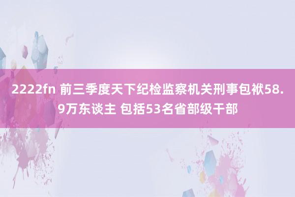 2222fn 前三季度天下纪检监察机关刑事包袱58.9万东谈主 包括53名省部级干部