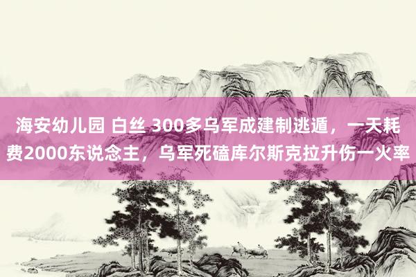 海安幼儿园 白丝 300多乌军成建制逃遁，一天耗费2000东说念主，乌军死磕库尔斯克拉升伤一火率