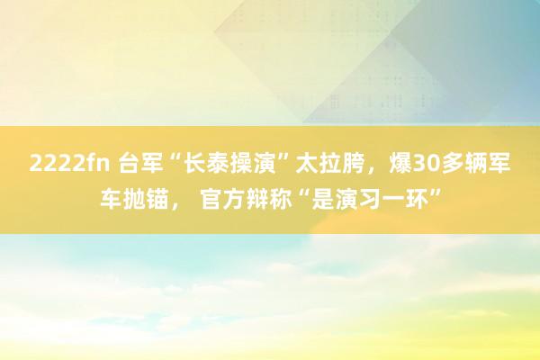 2222fn 台军“长泰操演”太拉胯，爆30多辆军车抛锚， 官方辩称“是演习一环”