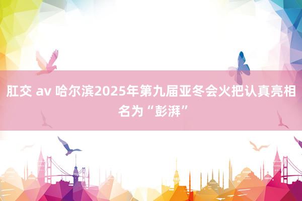 肛交 av 哈尔滨2025年第九届亚冬会火把认真亮相 名为“彭湃”