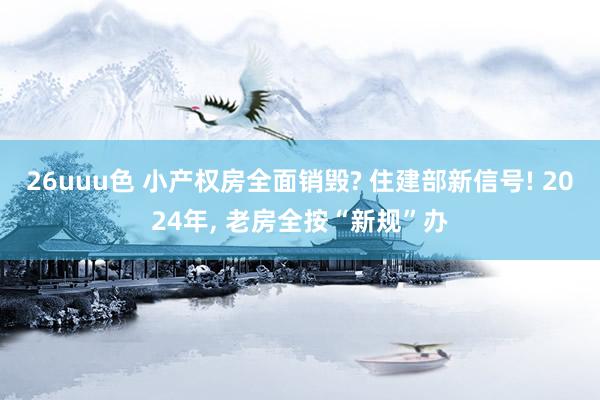 26uuu色 小产权房全面销毁? 住建部新信号! 2024年, 老房全按“新规”办