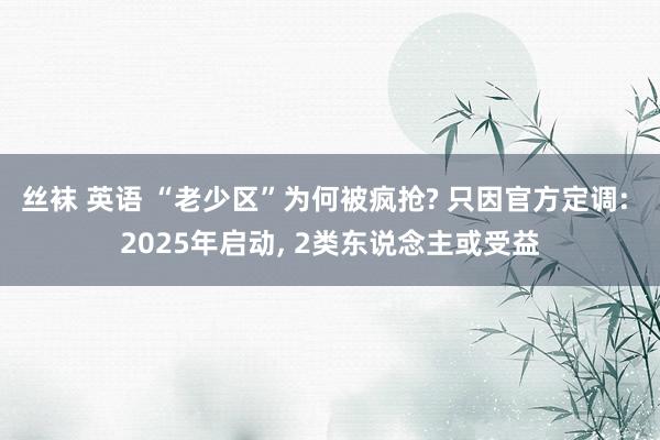 丝袜 英语 “老少区”为何被疯抢? 只因官方定调: 2025年启动, 2类东说念主或受益