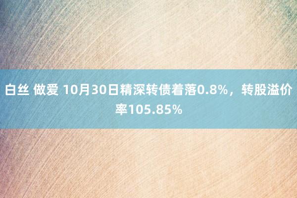 白丝 做爱 10月30日精深转债着落0.8%，转股溢价率105.85%