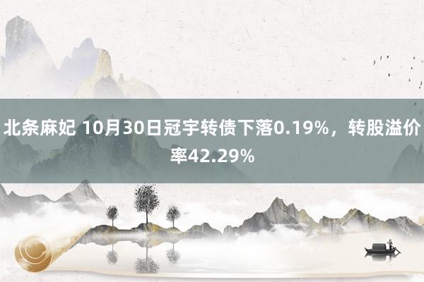 北条麻妃 10月30日冠宇转债下落0.19%，转股溢价率42.29%