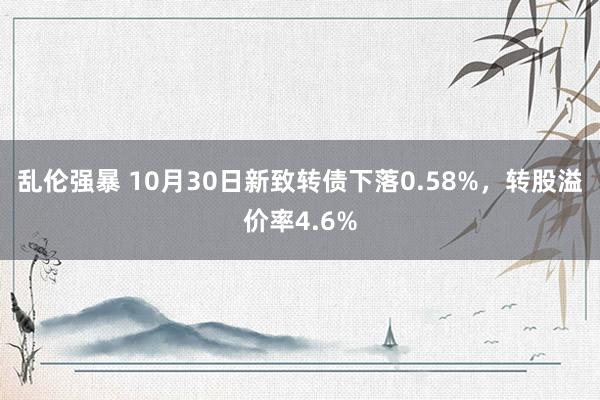 乱伦强暴 10月30日新致转债下落0.58%，转股溢价率4.6%