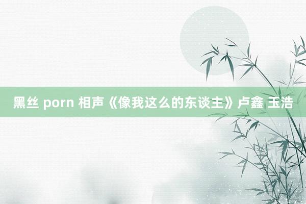 黑丝 porn 相声《像我这么的东谈主》卢鑫 玉浩