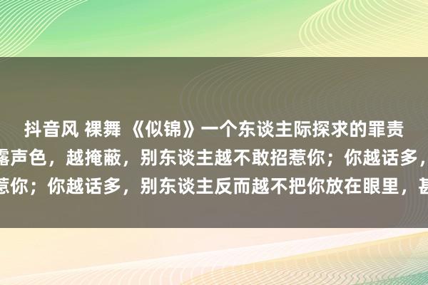 抖音风 裸舞 《似锦》一个东谈主际探求的罪责真相：你越适意，越不露声色，越掩蔽，别东谈主越不敢招惹你；你越话多，别东谈主反而越不把你放在眼里，甚而羞辱你