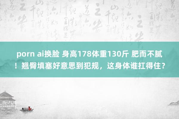 porn ai换脸 身高178体重130斤 肥而不腻！翘臀填塞好意思到犯规，这身体谁扛得住？