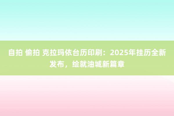 自拍 偷拍 克拉玛依台历印刷：2025年挂历全新发布，绘就油城新篇章