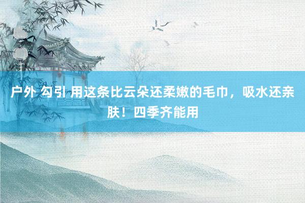 户外 勾引 用这条比云朵还柔嫩的毛巾，吸水还亲肤！四季齐能用