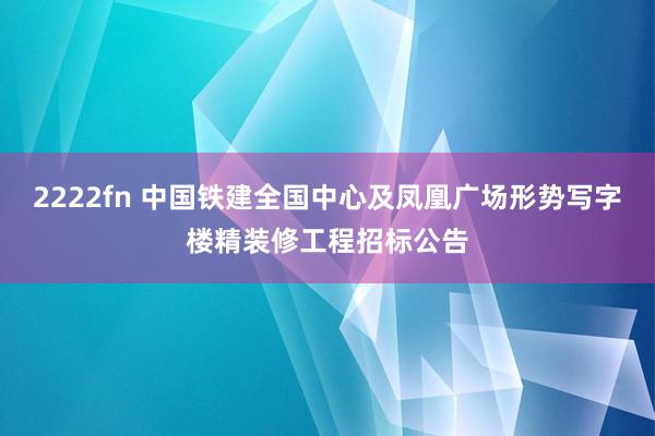 2222fn 中国铁建全国中心及凤凰广场形势写字楼精装修工程招标公告