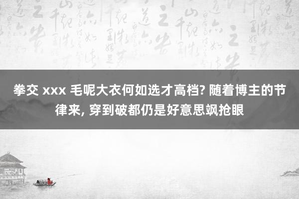 拳交 xxx 毛呢大衣何如选才高档? 随着博主的节律来, 穿到破都仍是好意思飒抢眼