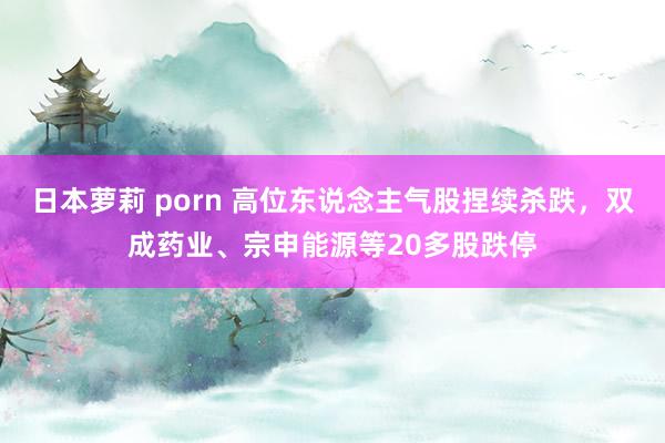 日本萝莉 porn 高位东说念主气股捏续杀跌，双成药业、宗申能源等20多股跌停