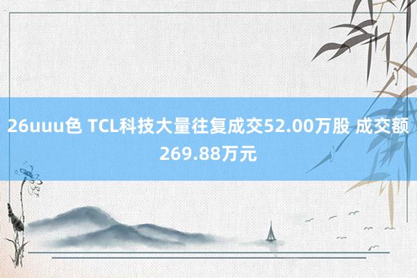 26uuu色 TCL科技大量往复成交52.00万股 成交额269.88万元