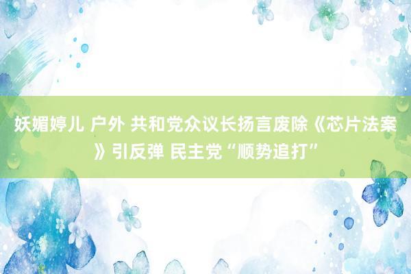 妖媚婷儿 户外 共和党众议长扬言废除《芯片法案》引反弹 民主党“顺势追打”