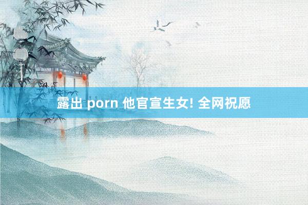 露出 porn 他官宣生女! 全网祝愿