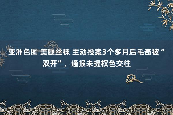 亚洲色图 美腿丝袜 主动投案3个多月后毛奇被“双开”，通报未提权色交往