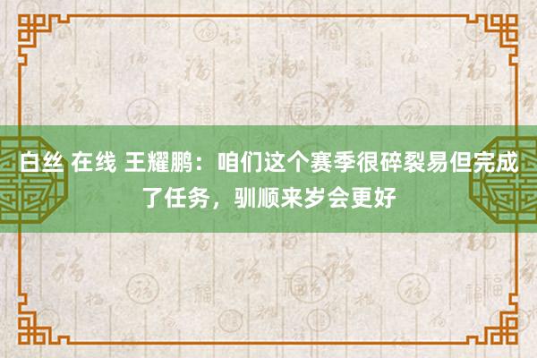 白丝 在线 王耀鹏：咱们这个赛季很碎裂易但完成了任务，驯顺来岁会更好