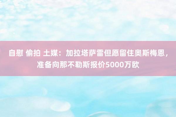 自慰 偷拍 土媒：加拉塔萨雷但愿留住奥斯梅恩，准备向那不勒斯报价5000万欧