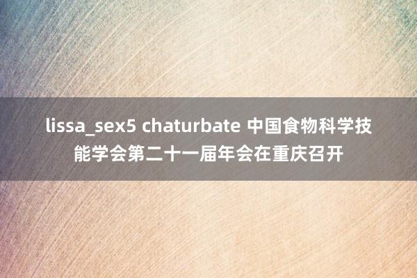 lissa_sex5 chaturbate 中国食物科学技能学会第二十一届年会在重庆召开