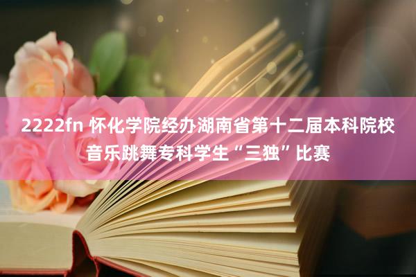 2222fn 怀化学院经办湖南省第十二届本科院校音乐跳舞专科学生“三独”比赛