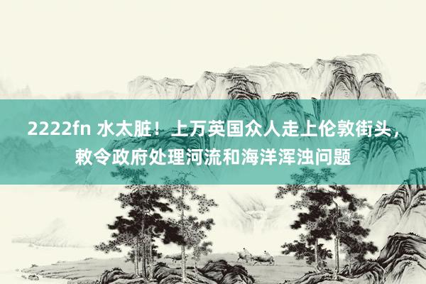 2222fn 水太脏！上万英国众人走上伦敦街头，敕令政府处理河流和海洋浑浊问题