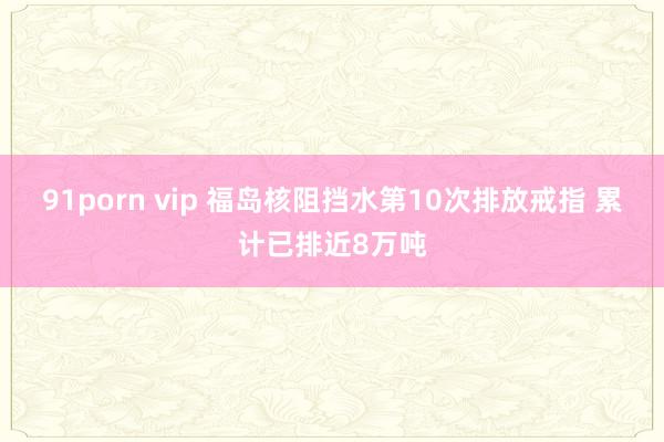 91porn vip 福岛核阻挡水第10次排放戒指 累计已排近8万吨